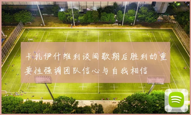 卡扎伊什维利谈间歇期后胜利的重要性强调团队信心与自我相信