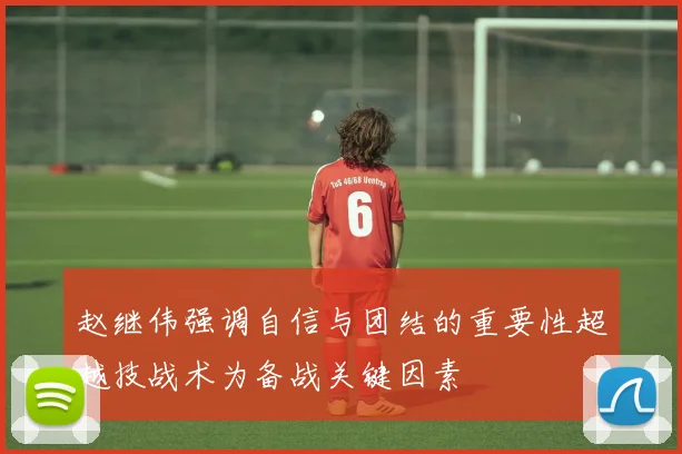 赵继伟强调自信与团结的重要性超越技战术为备战关键因素