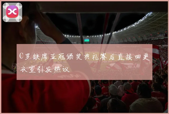 C罗缺席亚冠颁奖典礼赛后直接回更衣室引发热议
