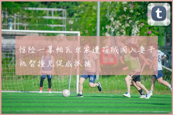 惊险一幕帕瓦尔家遭窃贼闯入妻子机智撞见促成抓捕