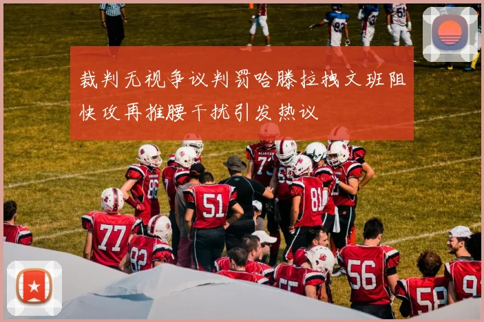 裁判无视争议判罚哈滕拉拽文班阻快攻再推腰干扰引发热议