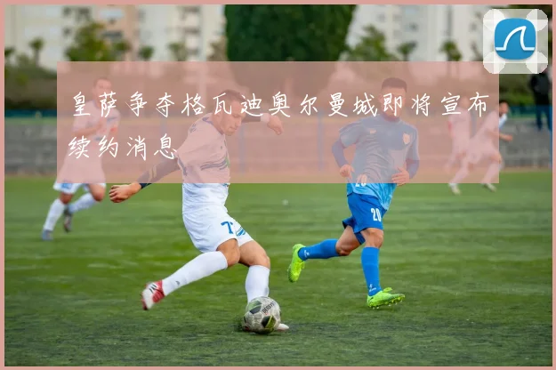 皇萨争夺格瓦迪奥尔曼城即将宣布续约消息