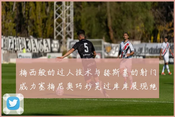 梅西般的过人技术与赫斯基的射门威力塞梅尼奥巧妙晃过库库展现绝佳脚法