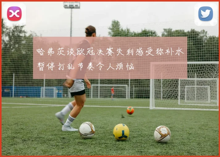 哈弗茨谈欧冠决赛失利感受称补水暂停打乱节奏令人烦恼